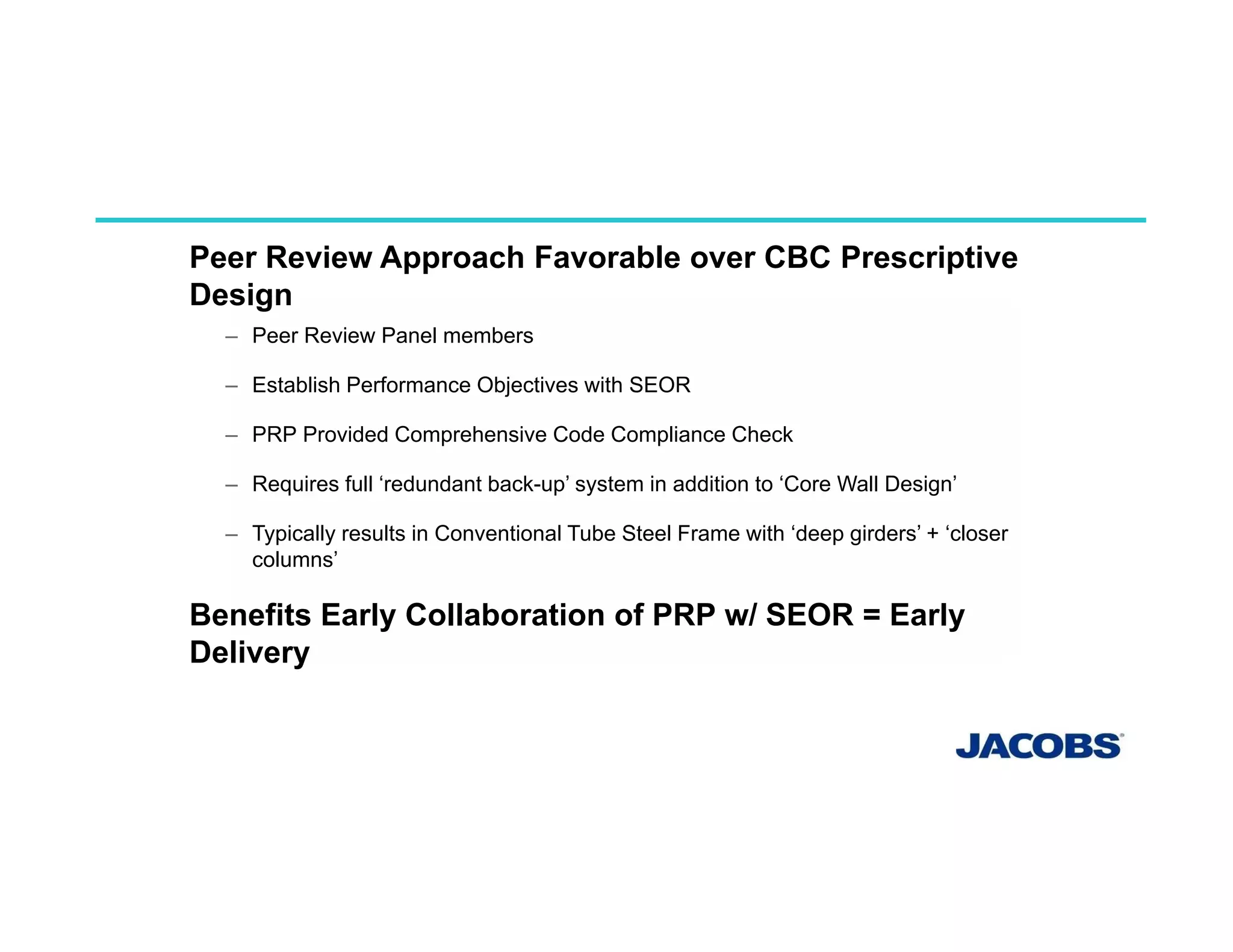 PERFORMANCE BASE DESIGN
Peer Review Approach Favorable over CBC Prescriptive
Design
– Peer Review Panel members
– Establish Performance Objectives with SEOR
– PRP Provided Comprehensive Code Compliance Check
– Requires full ‘redundant back-up’ system in addition to ‘Core Wall Design’
– Typically results in Conventional Tube Steel Frame with ‘deep girders’ + ‘closer
columns’
Benefits Early Collaboration of PRP w/ SEOR = Early
Delivery
 