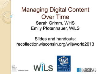 Managing Digital Content
Over Time
Sarah Grimm, WHS
Emily Pfotenhauer, WiLS
Slides and handouts:
recollectionwisconsin.org/wilsworld2013
Supported by WHRAB
 