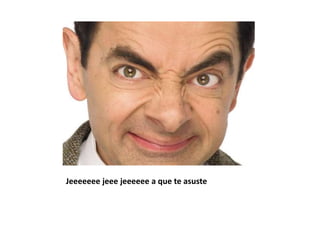 Jeeeeeee jeee jeeeeee a que te asuste
 