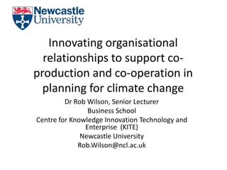 Innovating organisational
  relationships to support co-
production and co-operation in
  planning for climate change
         Dr Rob Wilson, Senior Lecturer
                Business School
Centre for Knowledge Innovation Technology and
               Enterprise (KITE)
              Newcastle University
             Rob.Wilson@ncl.ac.uk
 