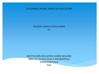 COLOMBIA UN PAÍS POBRE EN EDUCACIÓN
WILSON CAMILO AVILA PAIPA
9-1
INSTITUCIÓN EDUCATIVA SIMÓN BOLÍVAR
ÁREA DE TECNOLOGÍA E INFORMÁTICA
SORACÁ-BOYACÁ
2014
 