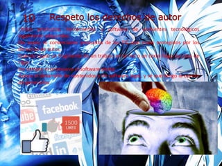 Utilizo productos, herramientas y software de ambientes tecnológicos
legalmente adquiridos.
No copio, ni comercializo productos de las TIC que están protegidos por los
derechos de autor.
Cuando copio un fragmento de un trabajo en la red o un texto hago las citas de
rigor.
No compro ni promuevo el software pirata.
Apoyo el desarrollo de contenidos y de software legal, y sé que tengo la opción
de generarlos.
 