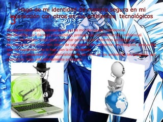 Protejo mi identidad haciendo buen uso de mi información confidencial.
Me identifico con claridad y honestidad, protegiendo mi información confidencial.
No uso identidades falsas para suplantar personas en ambientes tecnológicos.
No comparto con otros mis claves de seguridad a los ambientes tecnológicos, para evitar
que me suplanten y no lo hago con la de los demás.
No violo la privacidad y confidencialidad de los otros en los ambientes tecnológicos, aun
cuando no haya sido debidamente protegida.
 