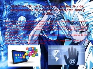 Utilizo las TIC para mi desarrollo personal integral, reconociéndolas como un aspecto
de mi vida sin que esto afecte otras áreas de mi desarrollo.
Apropio y uso las TIC para mejorar mi calidad de vida. Aprovecho las TIC para apoyar
mi crecimiento intelectual y fortalecer los aprendizajes en todas las áreas de
conocimiento.
Me apoyo en las TIC para trabajar en grupo y colaborar con los miembros de mis
equipos de trabajo.
Autorregulo el tiempo que dedico al uso de las TIC, asegurando tiempo para el
desarrollo de los otros aspectos de mi vida.
 