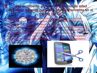 Soy un buen ciudadano digital, le doy buen ejemplo a los menores de edad.
Guío y acompaño a los menores de edad para que desarrollen competencias
para el uso de las TIC de manera segura y enriquecedora.
Defino reglas de buen uso de las TIC para los menores de edad que acompaño.
Denuncio ante las autoridades las amenazas contra ellos y/o delitos en internet
ante www.internetsano.gov.co, en el CAI virtual que encuentra en
www.delitosinformaticos.gov.co, escribiendo a caivirtual@correo.policia.gov.co o
directamente en una oficina la DIJIN de la Policía Nacional - Grupo Investigativo
de Delitos Informáticos.
 