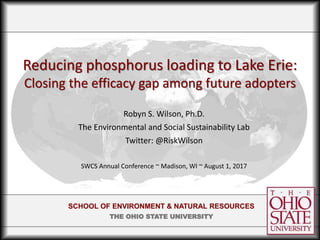 SCHOOL OF ENVIRONMENT & NATURAL RESOURCES
THE OHIO STATE UNIVERSITY
Reducing phosphorus loading to Lake Erie:
Closing the efficacy gap among future adopters
Robyn S. Wilson, Ph.D.
The Environmental and Social Sustainability Lab
Twitter: @RiskWilson
SWCS Annual Conference ~ Madison, WI ~ August 1, 2017
 