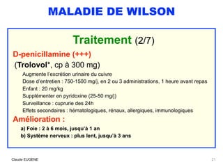 MALADIE DE WILSON
Traitement (2/7)
D-penicillamine (+++) 
(Trolovol*, cp à 300 mg)
Augmente l’excrétion urinaire du cuivre
Dose d’entretien : 750-1500 mg/j, en 2 ou 3 administrations, 1 heure avant repas 
Enfant : 20 mg/kg
Supplémenter en pyridoxine (25-50 mg/j)
Surveillance : cuprurie des 24h
Effets secondaires : hématologiques, rénaux, allergiques, immunologiques
Amélioration :
a) Foie : 2 à 6 mois, jusqu’à 1 an
b) Système nerveux : plus lent, jusqu’à 3 ans
Claude EUGENE 21
 