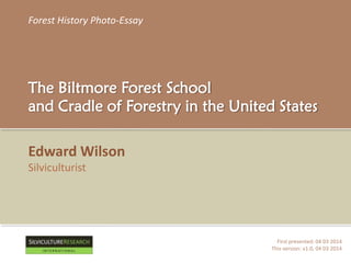 Forest History Photo-Essay
The Biltmore Forest School
and Cradle of Forestry in the United States
Edward Wilson
Silviculturist
First presented: 04 03 2014
This version: v1.0, 04 03 2014
RESEARCH
I N T E R N A T I O N A L
 
