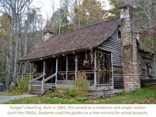 Ranger’s Dwelling. Built in 1882, this served as a residence and ranger station
(until the 1960s). Students used the garden as a tree nursery for school projects.
 