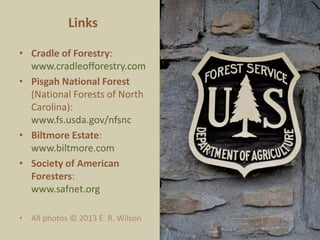 Links
• Cradle of Forestry:
www.cradleofforestry.com
• Pisgah National Forest
(National Forests of North
Carolina):
www.fs.usda.gov/nfsnc
• Biltmore Estate:
www.biltmore.com
• Society of American Foresters:
www.safnet.org
• Reference:
Wilson, E. R. 2014. Cradle of
Forestry in the United States.
Woodland Heritage Journal 19:
78-80
• All photos © 2013 E. R. Wilson
 