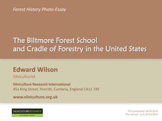 Forest History Photo-Essay
The Biltmore Forest School
and Cradle of Forestry in the United States
First presented: 04 03 2014
This version: v1.0, 04 03 2014
Edward Wilson
Silviculturist
Silviculture Research International
45a King Street, Penrith, Cumbria, England CA11 7AY
www.silviculture.org.uk
RESEARCH
I N T E R N A T I O N A L
 