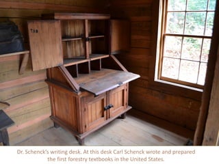 Dr. Schenck’s writing desk. At this desk Carl Schenck wrote and prepared
the first forestry textbooks in the United States.
 