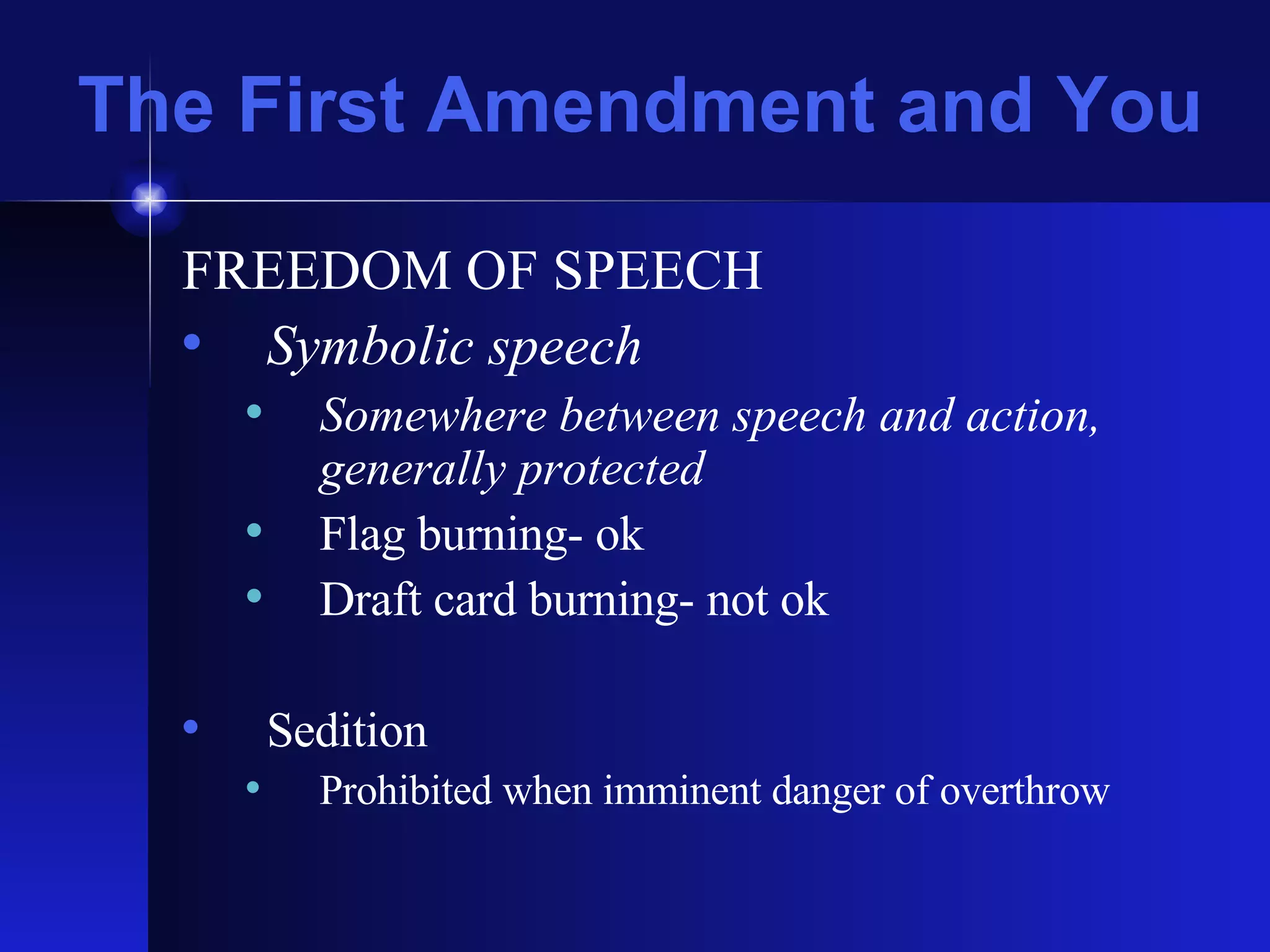 The First Amendment and You FREEDOM OF SPEECH Symbolic speech Somewhere between speech and action, generally protected Flag burning- ok Draft card burning- not ok Sedition Prohibited when imminent danger of overthrow 