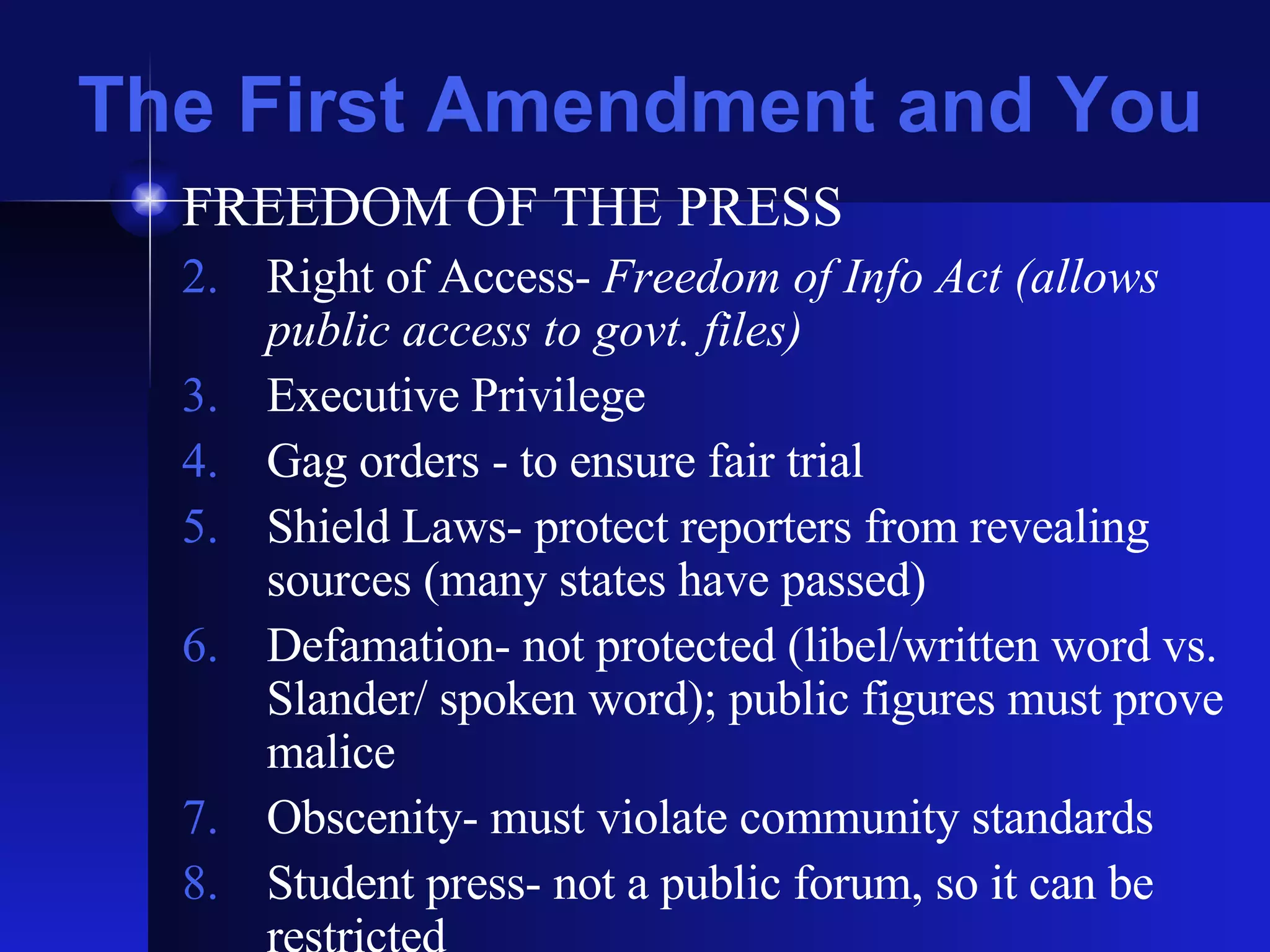 The First Amendment and You FREEDOM OF THE PRESS Right of Access-  Freedom of Info Act (allows public access to govt. files) Executive Privilege Gag orders - to ensure fair trial Shield Laws- protect reporters from revealing sources (many states have passed) Defamation- not protected (libel/written word vs. Slander/ spoken word); public figures must prove malice Obscenity- must violate community standards Student press- not a public forum, so it can be restricted 