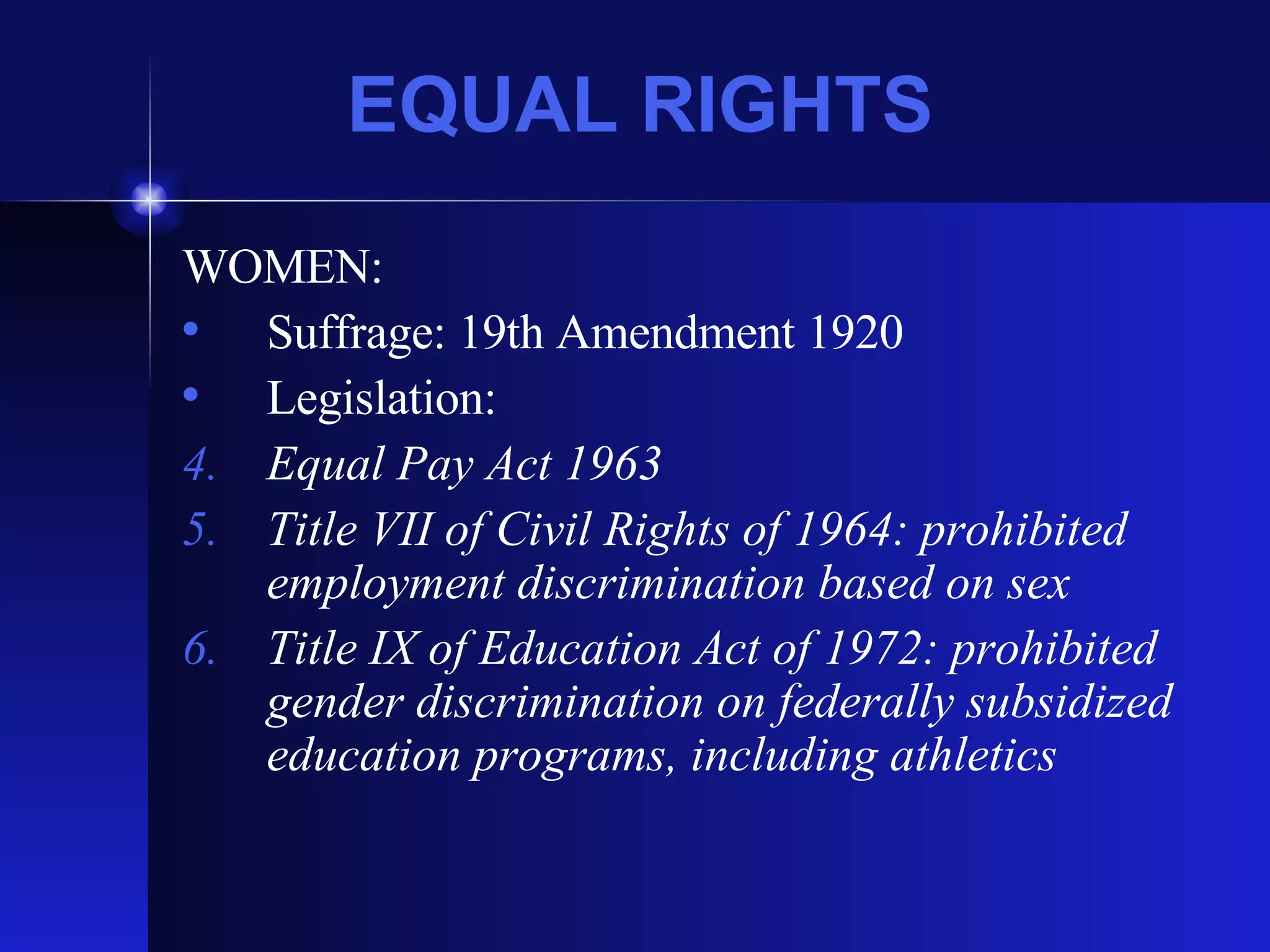 EQUAL RIGHTS WOMEN: Suffrage: 19th Amendment 1920 Legislation: Equal Pay Act 1963 Title VII of Civil Rights of 1964: prohibited employment discrimination based on sex Title IX of Education Act of 1972: prohibited gender discrimination on federally subsidized education programs, including athletics 