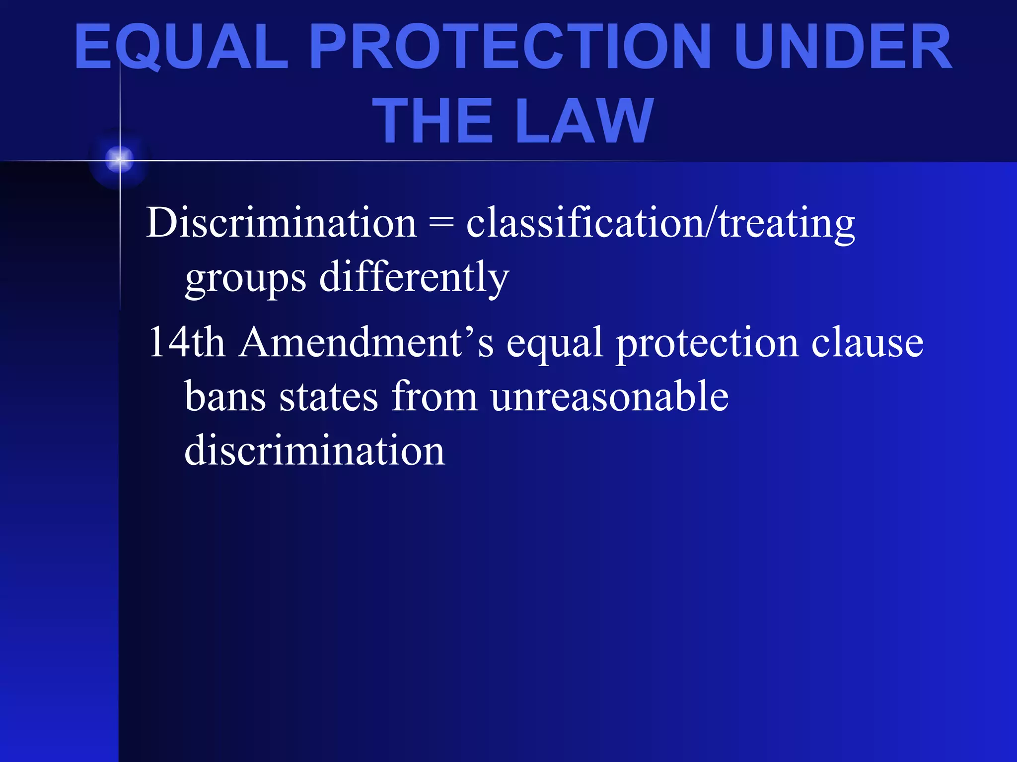 EQUAL PROTECTION UNDER THE LAW Discrimination = classification/treating groups differently 14th Amendment’s equal protection clause bans states from unreasonable discrimination 