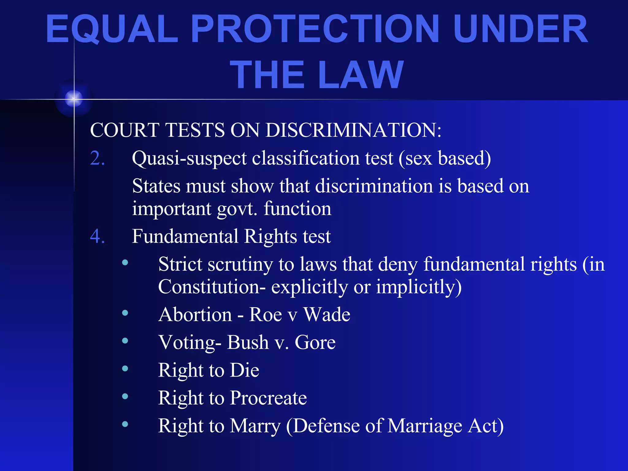 EQUAL PROTECTION UNDER THE LAW COURT TESTS ON DISCRIMINATION: Quasi-suspect classification test (sex based) States must show that discrimination is based on important govt. function Fundamental Rights test Strict scrutiny to laws that deny fundamental rights (in Constitution- explicitly or implicitly) Abortion - Roe v Wade Voting- Bush v. Gore Right to Die Right to Procreate Right to Marry (Defense of Marriage Act) 