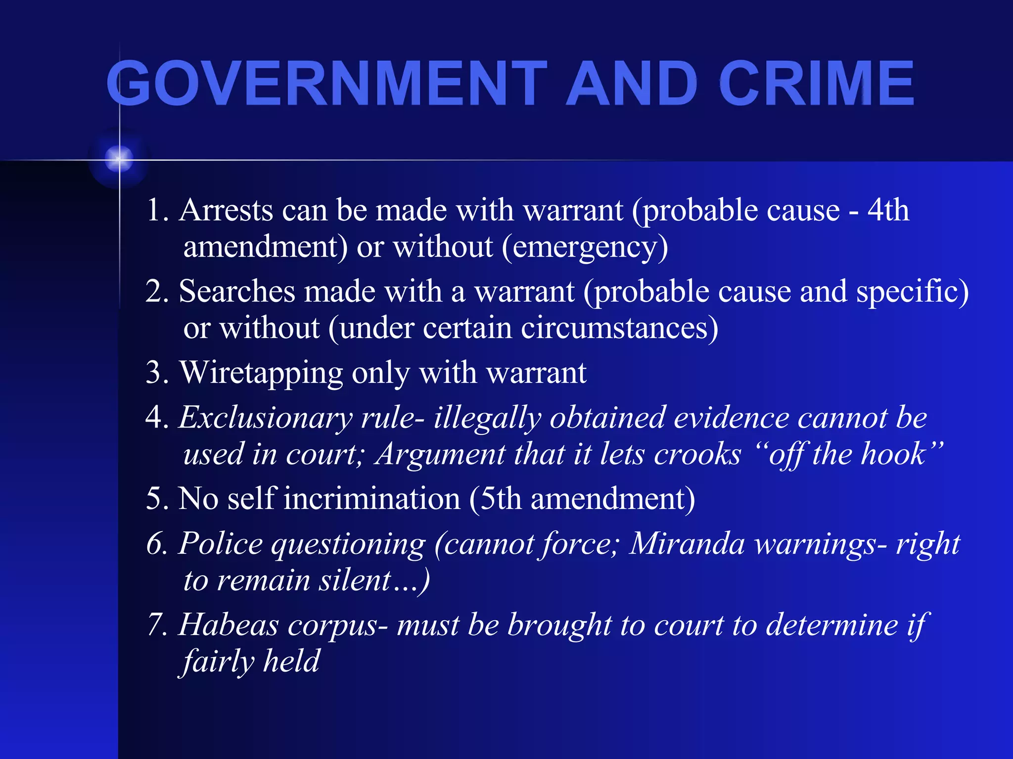 GOVERNMENT AND CRIME 1. Arrests can be made with warrant (probable cause - 4th amendment) or without (emergency) 2. Searches made with a warrant (probable cause and specific) or without (under certain circumstances) 3. Wiretapping only with warrant 4.  Exclusionary rule- illegally obtained evidence cannot be used in court; Argument that it lets crooks “off the hook” 5. No self incrimination (5th amendment) 6. Police questioning (cannot force; Miranda warnings- right to remain silent…) 7. Habeas corpus- must be brought to court to determine if fairly held 