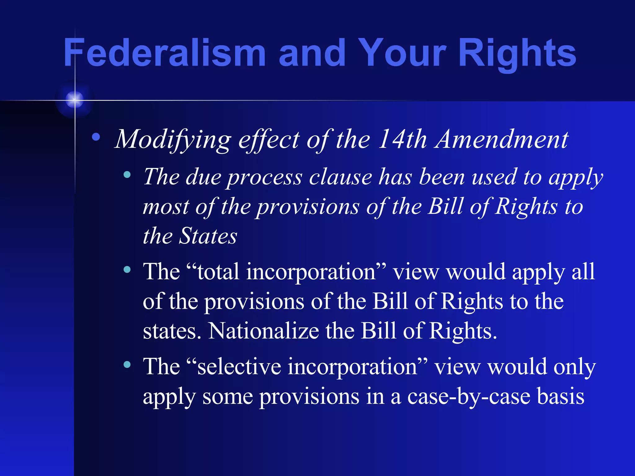 Federalism and Your Rights Modifying effect of the 14th Amendment The due process clause has been used to apply most of the provisions of the Bill of Rights to the States The “total incorporation” view would apply all of the provisions of the Bill of Rights to the states. Nationalize the Bill of Rights. The “selective incorporation” view would only apply some provisions in a case-by-case basis 