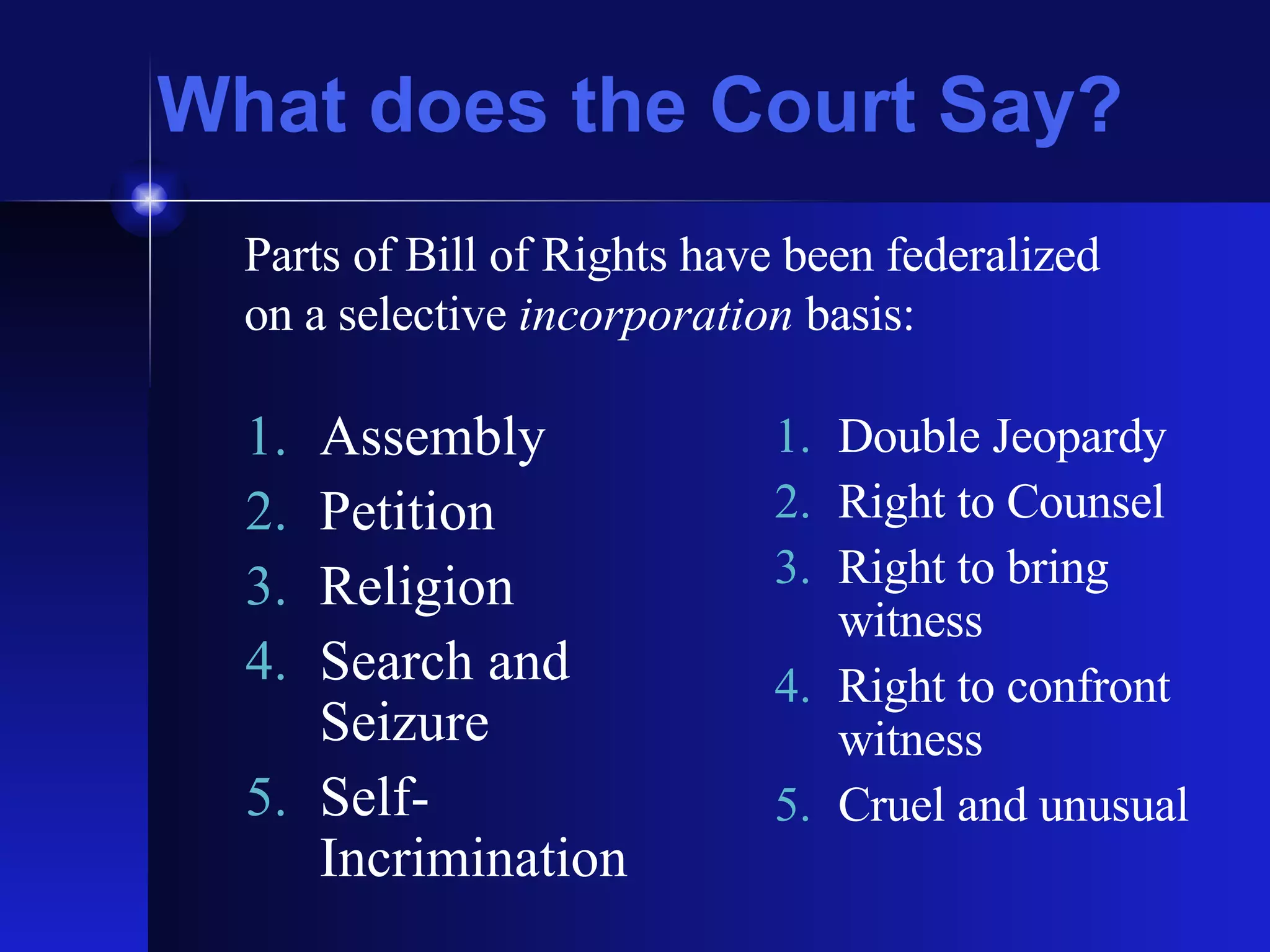 What does the Court Say? Assembly Petition Religion Search and Seizure Self-Incrimination Double Jeopardy Right to Counsel Right to bring witness Right to confront witness Cruel and unusual Parts of Bill of Rights have been federalized on a selective  incorporation  basis: 