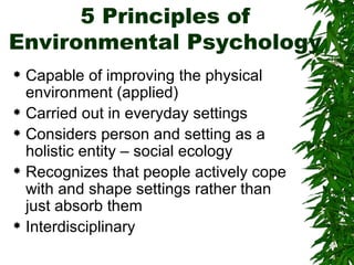 5 Principles of Environmental Psychology Capable of improving the physical environment (applied) Carried out in everyday settings Considers person and setting as a holistic entity – social ecology Recognizes that people actively cope with and shape settings rather than just absorb them Interdisciplinary 