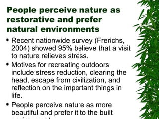 People perceive nature as restorative and prefer natural environments Recent nationwide survey (Frerichs, 2004) showed 95% believe that a visit to nature relieves stress. Motives for recreating outdoors include stress reduction, clearing the head, escape from civilization, and reflection on the important things in life. People perceive nature as more beautiful and prefer it to the built environment. 