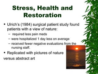 Stress, Health and Restoration Ulrich’s (1984) surgical patient study found patients with a view of nature: required less pain meds were hospitalized 1 day less on average  received fewer negative evaluations from the nursing staff. Replicated with pictures of nature  versus abstract art 