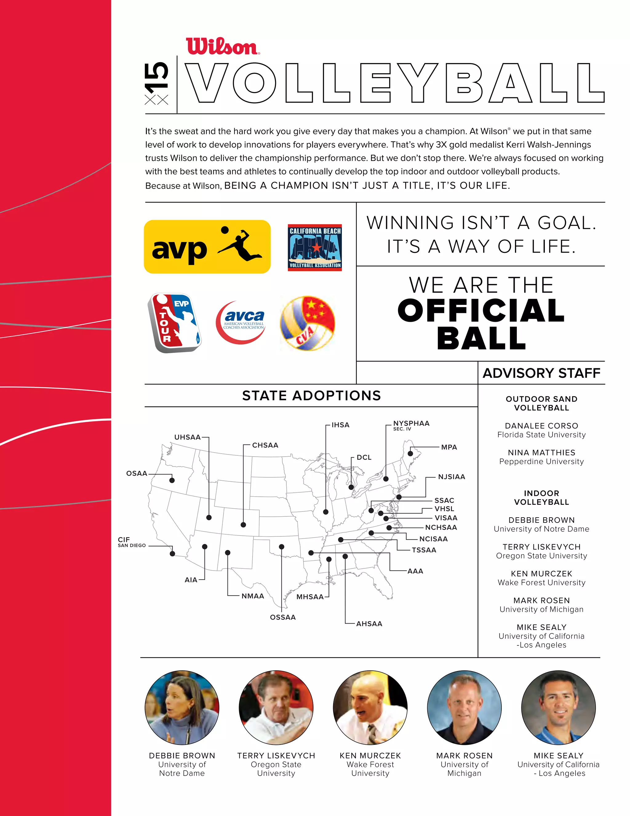 DCL
AIA
NMAA
CIF
SAN DIEGO
CHSAA
UHSAA
OSAA
AHSAA
AAA
MHSAA
OSSAA
IHSA
MPA
NJSIAA
NCHSAA
SSAC
VHSL
VISAA
NCISAA
TSSAA
NYSPHAA
SEC. IV
MARK ROSEN
University of
Michigan
MIKE SEALY
University of California
- Los Angeles
DEBBIE BROWN
University of
Notre Dame
TERRY LISKEVYCH
Oregon State
University
KEN MURCZEK
Wake Forest
University
It’s the sweat and the hard work you give every day that makes you a champion. At Wilson® we put in that same
level of work to develop innovations for players everywhere. That’s why 3X gold medalist Kerri Walsh-Jennings
trusts Wilson to deliver the championship performance. But we don’t stop there. We’re always focused on working
with the best teams and athletes to continually develop the top indoor and outdoor volleyball products.
Because at Wilson, BEING A CHAMPION ISN’T JUST A TITLE, IT’S OUR LIFE.
STATE ADOPTIONS OUTDOOR SAND
VOLLEYBALL
DANALEE CORSO
Florida State University
NINA MATTHIES
Pepperdine University
INDOOR
VOLLEYBALL
DEBBIE BROWN
University of Notre Dame
TERRY LISKEVYCH
Oregon State University
KEN MURCZEK
Wake Forest University
MARK ROSEN
University of Michigan
MIKE SEALY
University of California
-Los Angeles
ADVISORY STAFF
WE ARE THE
OFFICIAL
BALL
WINNING ISN’T A GOAL.
IT’S A WAY OF LIFE.
VOLLEYBALL
 