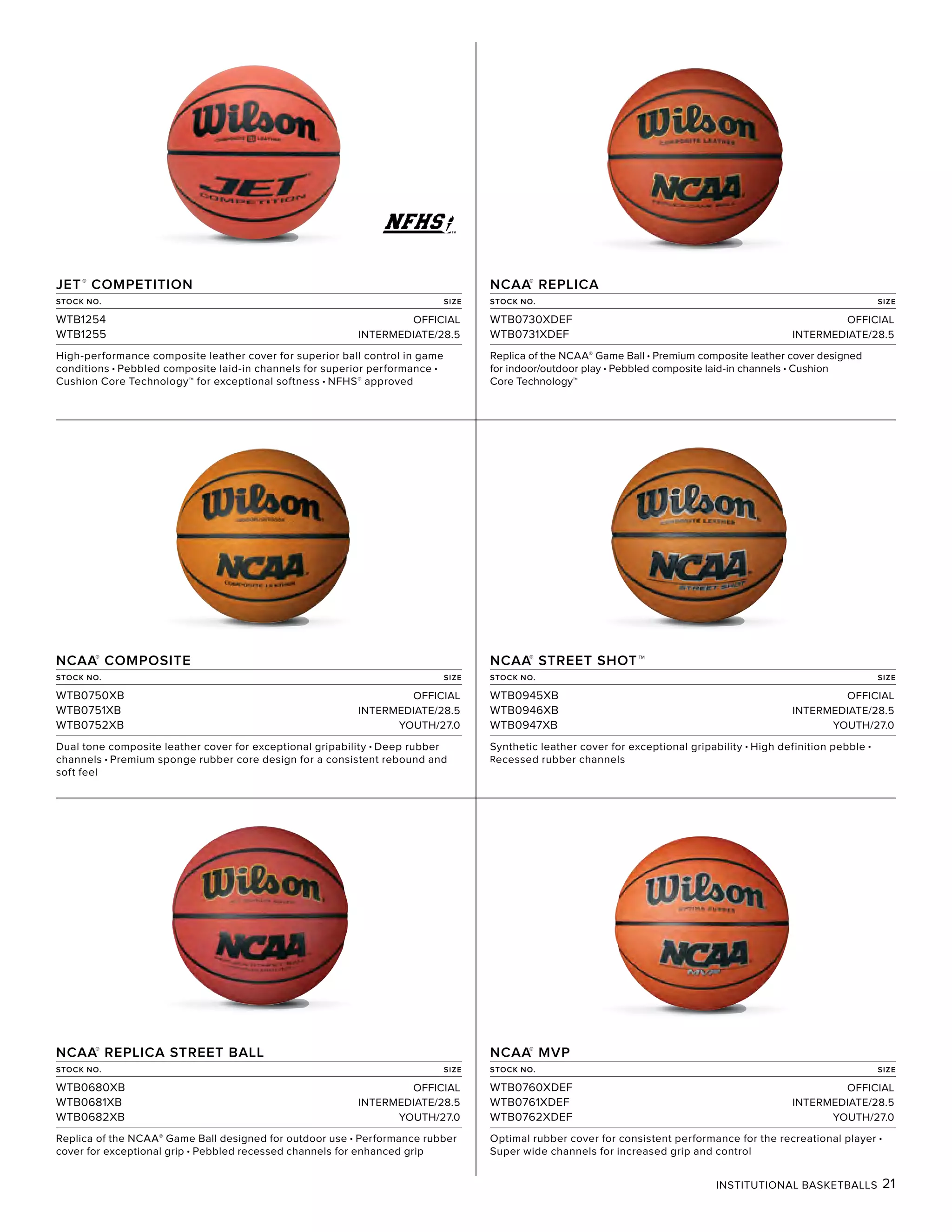 INSTITUTIONAL BASKETBALLS 21
JET®
COMPETITION
STOCK NO. SIZE
WTB1254 OFFICIAL
WTB1255 INTERMEDIATE/28.5
High-performance composite leather cover for superior ball control in game
conditions • Pebbled composite laid-in channels for superior performance •
Cushion Core Technology™ for exceptional softness • NFHS® approved
NCAA®
REPLICA
STOCK NO. SIZE
WTB0730XDEF OFFICIAL
WTB0731XDEF INTERMEDIATE/28.5
Replica of the NCAA® Game Ball • Premium composite leather cover designed
for indoor/outdoor play • Pebbled composite laid-in channels • Cushion
Core Technology™
NCAA®
COMPOSITE
STOCK NO. SIZE
WTB0750XB OFFICIAL
WTB0751XB INTERMEDIATE/28.5
WTB0752XB YOUTH/27.0
Dual tone composite leather cover for exceptional gripability • Deep rubber
channels • Premium sponge rubber core design for a consistent rebound and
soft feel
NCAA®
STREET SHOT™
STOCK NO. SIZE
WTB0945XB OFFICIAL
WTB0946XB INTERMEDIATE/28.5
WTB0947XB YOUTH/27.0
Synthetic leather cover for exceptional gripability • High definition pebble •
Recessed rubber channels
NCAA®
REPLICA STREET BALL
STOCK NO. SIZE
WTB0680XB OFFICIAL
WTB0681XB INTERMEDIATE/28.5
WTB0682XB YOUTH/27.0
Replica of the NCAA® Game Ball designed for outdoor use • Performance rubber
cover for exceptional grip • Pebbled recessed channels for enhanced grip
NCAA®
MVP
STOCK NO. SIZE
WTB0760XDEF OFFICIAL
WTB0761XDEF INTERMEDIATE/28.5
WTB0762XDEF YOUTH/27.0
Optimal rubber cover for consistent performance for the recreational player •
Super wide channels for increased grip and control
 