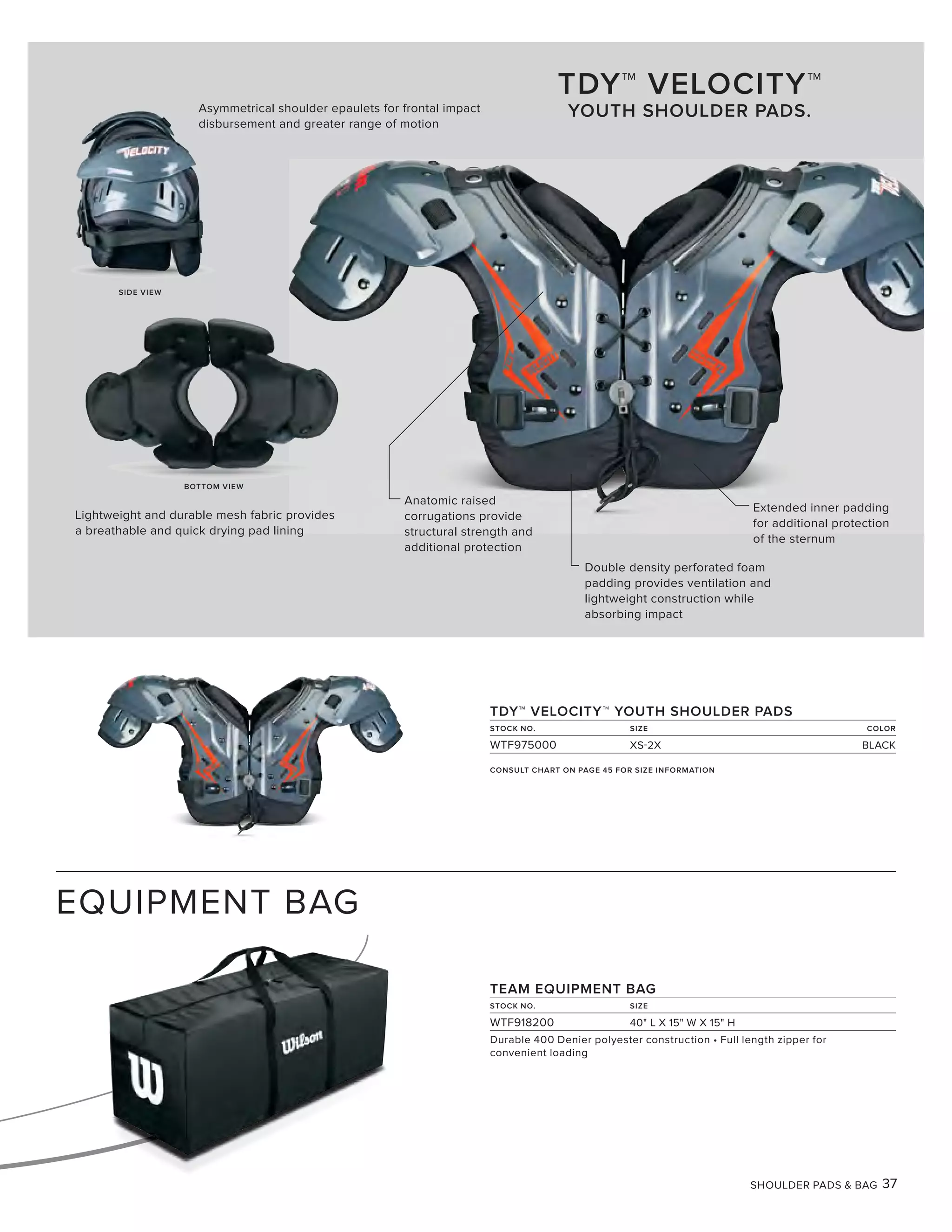 SHOULDER PADS & BAG 37
EQUIPMENT BAG
TDY™ VELOCITY™ YOUTH SHOULDER PADS
STOCK NO. SIZE COLOR
WTF975000 XS-2X BLACK
TDY™ VELOCITY™
YOUTH SHOULDER PADS.
Anatomic raised
corrugations provide
structural strength and
additional protection
Asymmetrical shoulder epaulets for frontal impact
disbursement and greater range of motion
Extended inner padding
for additional protection
of the sternum
Double density perforated foam
padding provides ventilation and
lightweight construction while
absorbing impact
SIDE VIEW
BOTTOM VIEW
Lightweight and durable mesh fabric provides
a breathable and quick drying pad lining
TEAM EQUIPMENT BAG
STOCK NO. SIZE
WTF918200 40" L X 15" W X 15" H
Durable 400 Denier polyester construction • Full length zipper for
convenient loading
CONSULT CHART ON PAGE 45 FOR SIZE INFORMATION
 