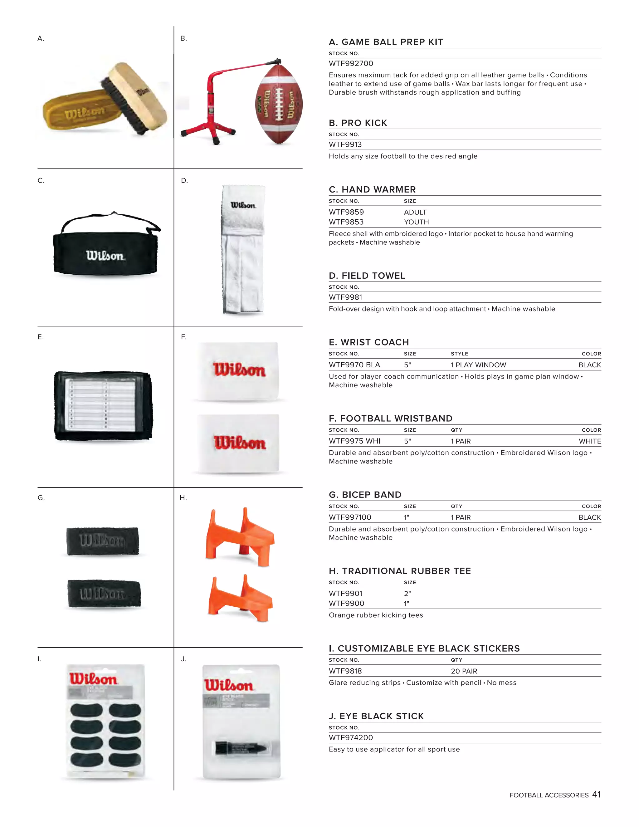 FOOTBALL ACCESSORIES 41
A. GAME BALL PREP KIT
STOCK NO.
WTF992700
Ensures maximum tack for added grip on all leather game balls • Conditions
leather to extend use of game balls • Wax bar lasts longer for frequent use •
Durable brush withstands rough application and buffing
B. PRO KICK
STOCK NO.
WTF9913
Holds any size football to the desired angle
C. HAND WARMER
STOCK NO. SIZE
WTF9859 ADULT
WTF9853 YOUTH
Fleece shell with embroidered logo • Interior pocket to house hand warming
packets • Machine washable
D. FIELD TOWEL
STOCK NO.
WTF9981
Fold-over design with hook and loop attachment • Machine washable
E. WRIST COACH
STOCK NO. SIZE STYLE COLOR
WTF9970 BLA 5" 1 PLAY WINDOW BLACK
Used for player-coach communication • Holds plays in game plan window •
Machine washable
F. FOOTBALL WRISTBAND
STOCK NO. SIZE QTY COLOR
WTF9975 WHI 5" 1 PAIR WHITE
Durable and absorbent poly/cotton construction • Embroidered Wilson logo •
Machine washable
G. BICEP BAND
STOCK NO. SIZE QTY COLOR
WTF997100 1" 1 PAIR BLACK
Durable and absorbent poly/cotton construction • Embroidered Wilson logo •
Machine washable
H. TRADITIONAL RUBBER TEE
STOCK NO. SIZE
WTF9901 2"
WTF9900 1"
Orange rubber kicking tees
I. CUSTOMIZABLE EYE BLACK STICKERS
STOCK NO. QTY
WTF9818 20 PAIR
Glare reducing strips • Customize with pencil • No mess
J. EYE BLACK STICK
STOCK NO.
WTF974200
Easy to use applicator for all sport use
E. F.
G. H.
C. D.
I.
A.
J.
B.
 