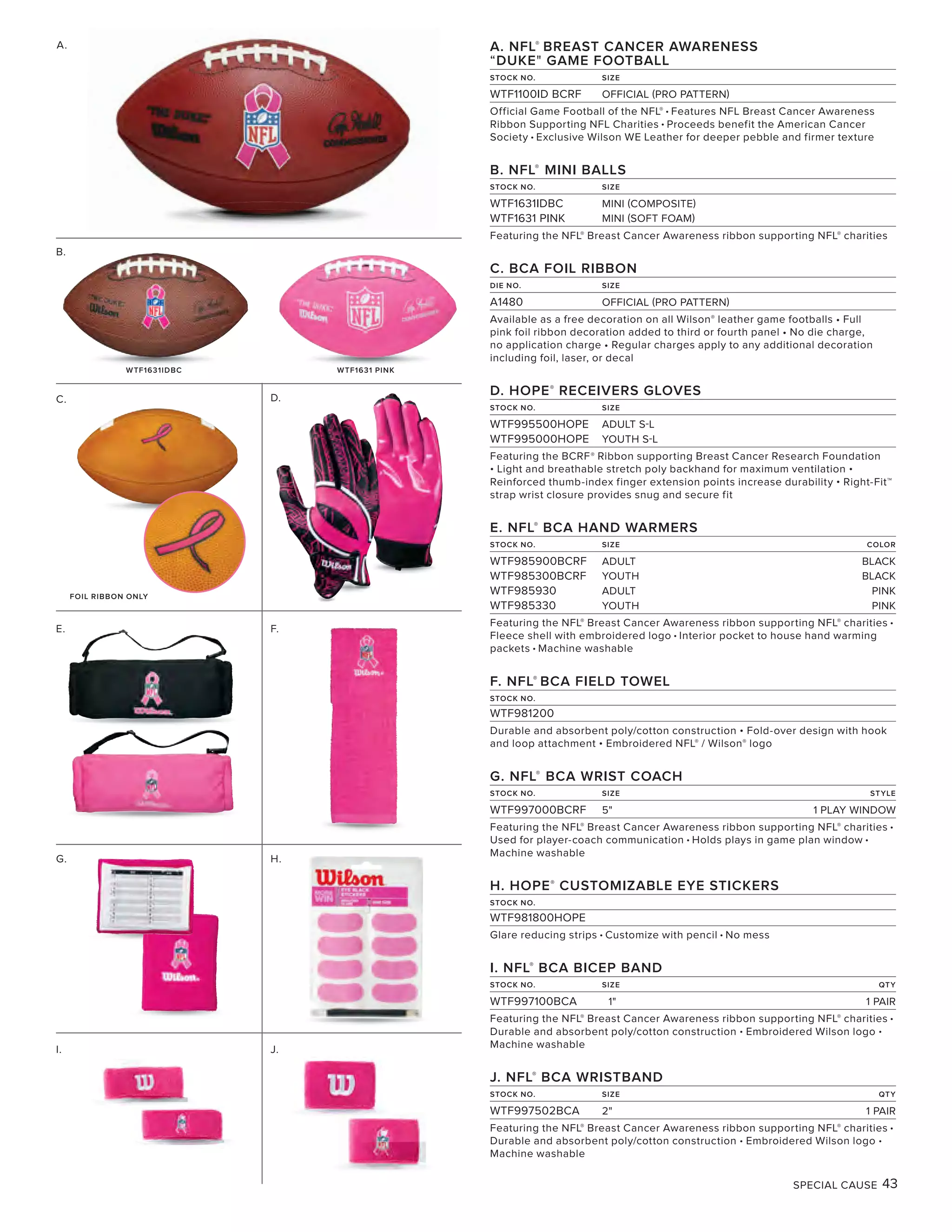 SPECIAL CAUSE 43
A.
D.
E.
A. NFL®
BREAST CANCER AWARENESS
“DUKE" GAME FOOTBALL
STOCK NO. SIZE
WTF1100ID BCRF OFFICIAL (PRO PATTERN)
Official Game Football of the NFL® • Features NFL Breast Cancer Awareness
Ribbon Supporting NFL Charities • Proceeds benefit the American Cancer
Society • Exclusive Wilson WE Leather for deeper pebble and firmer texture
B. NFL®
MINI BALLS
STOCK NO. SIZE
WTF1631IDBC MINI (COMPOSITE)
WTF1631 PINK MINI (SOFT FOAM)
Featuring the NFL® Breast Cancer Awareness ribbon supporting NFL® charities
C. BCA FOIL RIBBON
DIE NO. SIZE
A1480 OFFICIAL (PRO PATTERN)
Available as a free decoration on all Wilson® leather game footballs • Full
pink foil ribbon decoration added to third or fourth panel • No die charge,
no application charge • Regular charges apply to any additional decoration
including foil, laser, or decal
D. HOPE®
RECEIVERS GLOVES
STOCK NO. SIZE
WTF995500HOPE ADULT S-L
WTF995000HOPE YOUTH S-L
Featuring the BCRF® Ribbon supporting Breast Cancer Research Foundation
• Light and breathable stretch poly backhand for maximum ventilation •
Reinforced thumb-index finger extension points increase durability • Right-Fit™
strap wrist closure provides snug and secure fit
E. NFL®
BCA HAND WARMERS
STOCK NO. SIZE COLOR
WTF985900BCRF ADULT BLACK
WTF985300BCRF YOUTH BLACK
WTF985930 ADULT PINK
WTF985330 YOUTH PINK
Featuring the NFL® Breast Cancer Awareness ribbon supporting NFL® charities •
Fleece shell with embroidered logo • Interior pocket to house hand warming
packets • Machine washable
F. NFL®
BCA FIELD TOWEL
STOCK NO.
WTF981200
Durable and absorbent poly/cotton construction • Fold-over design with hook
and loop attachment • Embroidered NFL® / Wilson® logo
G. NFL®
BCA WRIST COACH
STOCK NO. SIZE STYLE
WTF997000BCRF 5" 1 PLAY WINDOW
Featuring the NFL® Breast Cancer Awareness ribbon supporting NFL® charities •
Used for player-coach communication • Holds plays in game plan window •
Machine washable
H. HOPE®
CUSTOMIZABLE EYE STICKERS
STOCK NO.
WTF981800HOPE
Glare reducing strips • Customize with pencil • No mess
I. NFL®
BCA BICEP BAND
STOCK NO. SIZE QTY
WTF997100BCA 1" 1 PAIR
Featuring the NFL® Breast Cancer Awareness ribbon supporting NFL® charities •
Durable and absorbent poly/cotton construction • Embroidered Wilson logo •
Machine washable
J. NFL®
BCA WRISTBAND
STOCK NO. SIZE QTY
WTF997502BCA 2" 1 PAIR
Featuring the NFL® Breast Cancer Awareness ribbon supporting NFL® charities •
Durable and absorbent poly/cotton construction • Embroidered Wilson logo •
Machine washable
B.
FOIL RIBBON ONLY
C.
F.
G. H.
I. J.
WTF1631IDBC WTF1631 PINK
 