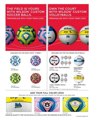 CUSTOM STAMPING 9
AVAILABLE ON THE NCAA®
FORTE™ FYBRID™:
THE FIELD IS YOURS
WITH WILSON®
CUSTOM
SOCCER BALLS.
PERSONALIZE WITH YOUR TEAM LOGO
MINIMUM QUANTITY PER COLOR DECAL IS 12 BALLS; MUST BE ORDERED IN MULTIPLES OF 6.
STOCK NO.
WTH9905IB61V
i-COR™ POWER TOUCH
STOCK NO.
WTH7720XXIBV*
ADD YOUR FULL COLOR LOGO
Show your true school colors with a full-color, durable, non-slip logo on your game balls.
DIECUT DECAL CIRCLE DECAL OVAL DECAL
OWN THE COURT
WITH WILSON®
CUSTOM
VOLLEYBALLS.
PERSONALIZE WITH YOUR TEAM LOGO
STOCK NO.
WTH9905IB82V
STOCK NO.
WTH9905IBV
STOCK NO.
WTH9905IB30V
WH BK CV
PKBSRB
BK
RO RB
WH
i-COR™ HIGH PERFORMANCE
STOCK NO.
WTH7700XXIBV*
COLLEGIATE
SAND BALL
STOCK NO.
WTH5001IBV
AVP® GAME BALL
STOCK NO.
WTH4308IBV
AVAILABLE ON THE FOLLOWING VOLLEYBALLS:
*When ordering replace “XX” with the 2 digit code under each color
 