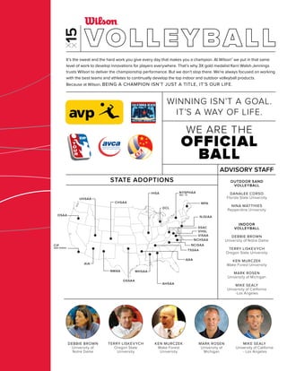 DCL
AIA
NMAA
CIF
SAN DIEGO
CHSAA
UHSAA
OSAA
AHSAA
AAA
MHSAA
OSSAA
IHSA
MPA
NJSIAA
NCHSAA
SSAC
VHSL
VISAA
NCISAA
TSSAA
NYSPHAA
SEC. IV
MARK ROSEN
University of
Michigan
MIKE SEALY
University of California
- Los Angeles
DEBBIE BROWN
University of
Notre Dame
TERRY LISKEVYCH
Oregon State
University
KEN MURCZEK
Wake Forest
University
It’s the sweat and the hard work you give every day that makes you a champion. At Wilson® we put in that same
level of work to develop innovations for players everywhere. That’s why 3X gold medalist Kerri Walsh-Jennings
trusts Wilson to deliver the championship performance. But we don’t stop there. We’re always focused on working
with the best teams and athletes to continually develop the top indoor and outdoor volleyball products.
Because at Wilson, BEING A CHAMPION ISN’T JUST A TITLE, IT’S OUR LIFE.
STATE ADOPTIONS OUTDOOR SAND
VOLLEYBALL
DANALEE CORSO
Florida State University
NINA MATTHIES
Pepperdine University
INDOOR
VOLLEYBALL
DEBBIE BROWN
University of Notre Dame
TERRY LISKEVYCH
Oregon State University
KEN MURCZEK
Wake Forest University
MARK ROSEN
University of Michigan
MIKE SEALY
University of California
-Los Angeles
ADVISORY STAFF
WE ARE THE
OFFICIAL
BALL
WINNING ISN’T A GOAL.
IT’S A WAY OF LIFE.
VOLLEYBALL
 