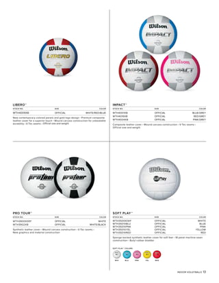 INDOOR VOLLEYBALLS 13
SOFT PLAY™ COLORS
PNK
IMPACT™
STOCK NO. SIZE COLOR
WTH4001XB OFFICIAL BLUE/GREY
WTH4016XB OFFICIAL RED/GREY
WTH4004XB OFFICIAL PINK/GREY
Composite leather cover • Wound carcass construction • V-Tec seams •
Official size and weight
PRO TOUR™
STOCK NO. SIZE COLOR
WTH3900XDEF OFFICIAL WHITE
WTH3902XB OFFICIAL WHITE/BLACK
Synthetic leather cover • Wound carcass construction • V-Tec seams •
New graphics and material construction
SOFT PLAY™
STOCK NO. SIZE COLOR
WTH3500XDEF OFFICIAL WHITE
WTH3501XBLU OFFICIAL BLUE
WTH3501XPNK OFFICIAL PINK
WTH3501XYEL OFFICIAL YELLOW
WTH3501XRED OFFICIAL RED
Sponge backed synthetic leather cover for soft feel • 18 panel machine sewn
construction • Butyl rubber bladder
LIBERO™
STOCK NO. SIZE COLOR
WTH4009XB OFFICIAL WHITE/RED/BLUE
New contemporary colored panels and gold logo design • Premium composite
leather cover for a superior touch • Wound carcass construction for unbeatable
durability • V-Tec seams • Official size and weight
WHI BLU YEL RED
 