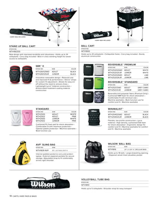 14 CARTS, KNEE PADS & BAGS
CARRY BAG INCLUDED
BALL CART
STOCK NO.
WTH1800
Holds up to 24 volleyballs • Collapsible frame • Carry bag included • Sturdy
aluminum construction
CARRY BAG INCLUDED
STAND UP BALL CART
STOCK NO.
WTH180200
New design with improved durability and robustness • Holds up to 24
volleyballs • Carry bag included • Best-in-class standing height for easier
access to volleyballs
REVERSIBLE™ PREMIUM
STOCK NO. SIZE COLOR
WTH252020AD ADULT WHITE
WTH252020JR JUNIOR WHITE
WTH252026AD ADULT LIME
WTH252026JR JUNIOR LIME
REVERSIBLE™ STANDARD
STOCK NO. SIZE COLOR
WTH252121AD ADULT GREY CAMO
WTH252121JR JUNIOR GREY CAMO
Reversible knit polyester fabric (Premium Only) •
Cushioned NBR foam for shock absorption •
Comfortable fit with minimum size •
Machine washable • Multi-function use for
comfort and fit • Machine washable
MINIMALIST™
STOCK NO. SIZE COLOR
WTH254020AD ADULT BLACK
WTH254020JR JUNIOR BLACK
Flexible, low profile construction • Lycra
material • High density, cushioned EVA foam
for shock absorption • Ergonomic design for
comfort and fit • Machine washable for comfort
and fit • Machine washable
STANDARD
STOCK NO. SIZE COLOR
WTH2500 ADULT WHITE
WTH2502 ADULT PINK
WTH2500 JUNIOR WHITE
WTH2502 JUNIOR PINK
Cushioned PU foam pad for shock absorption •
Comfortable fit with maximum protection •
Optimal patella protection • Machine washable •
Multi function use
SBR™ II
STOCK NO. SIZE COLOR
WTH260129AD ADULT BLACK
WTH260129JR JUNIOR BLACK
Innovative removable design • Reduced size
and improved fit & performance • Velcro® straps
for custom-fit adjustment • Allows for easy on/
off without the need to remove shoes •
Lightweight Lycra® material construction •
Antimicrobial treatment coating material
construction
AVP®
SLING BAG
STOCK NO. SIZE
WTH1839 AVP 15" L X 5" W X 21.5" H
Internal padded pocket to carry and protect
laptop • External zippered pockets for secure
storage • Adjustable strap to fit comfortably
across right shoulder
WILSON®
BALL BAG
STOCK NO. SIZE
WTH1816 25" L X 26" H, CIRCULAR BASE
Holds up to 18 balls • Large drawstring opening
• Zippered velvet-lined valuables pocket
VOLLEYBALL TUBE BAG
STOCK NO.
WTH1810
Holds up to 5 volleyballs • Shoulder strap for easy transport
 