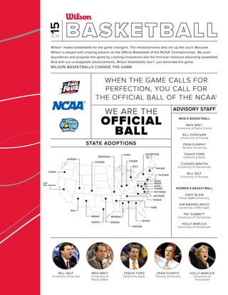 DCL
CIF
SAN JOAQUIN
CIF
SAN JOAQUIN
AIA
NMAA
TAPPS
CHSAA
UHSAA
AHSAA
GHSA
AAA
MHSAA
OSSAA
IHSA
IHSAA
MSHSAA
NJSIAA
NHIAA
NCHSAA
SSAC
MIAA
VHSL
VISAA
NCISAA
TSSAA
NYSPHAA
SEC. IV
SEC. V
OSAA
Wilson® makes basketballs for the game changers. The revolutionaries who stir up the court. Because
Wilson is played with undying passion as the Official Basketball of the NCAA® Championships. We push
boundaries and progress the game by creating innovations like the ﬁrst ever moisture absorbing basketball.
And with our unstoppable advancements, Wilson basketballs don’t just dominate the game,
WILSON BASKETBALLS CHANGE THE GAME.
STATE ADOPTIONS
MEN’S BASKETBALL
MIKE BREY
University of Notre Dame
BILL DONOVAN
University of Florida
FRAN DUNPHY
Temple University
TRAVIS FORD
Oklahoma State
CUONZO MARTIN
University of Tennessee
BILL SELF
University of Kansas
WOMEN’S BASKETBALL
GARY BLAIR
Texas A&M University
KIM BARNES ARICO
University of Michigan
PAT SUMMITT
University of Tennessee
HOLLY WARLICK
University of Tennessee
ADVISORY STAFF
WE ARE THE
OFFICIAL
BALL
WHEN THE GAME CALLS FOR
PERFECTION, YOU CALL FOR
THE OFFICIAL BALL OF THE NCAA®
BASKETBALL
BILL SELF
University of Kansas
MIKE BREY
University of
Notre Dame
TRAVIS FORD
Oklahoma State
FRAN DUNPHY
Temple University
HOLLY WARLICK
University of
Tennessee
 