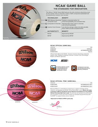 FIG. A
LOGO
TEAM
LOGO
TEAM
CUSTOMIZE WITH YOUR TEAM
LOGO. SEE PAGE 20 FOR CUSTOM
BASKETBALL INFORMATION.
PATENTED COMPOSITE LEATHER
COVER ABSORBS MOISTURE
IN GAME CONDITIONS FOR
MAXIMUM BALL CONTROL.
18 NCAA® GAME BALLS
NCAA®
OFFICIAL GAME BALL
STOCK NO. SIZE
WTB0700 OFFICIAL
WTB0701 INTERMEDIATE/28.5
WTB0576XB YOUTH
Official Game Ball of the NCAA® • Solution moisture absorbing composite
leather cover • Pebbled composite channels • Cushion Core Technology™ •
NCAA® and NFHS® approved
NCAA®
OFFICIAL ‘PINK’ GAME BALL
STOCK NO. SIZE
WTB0701PK INTERMEDIATE/28.5
WTB0701XP* INTERMEDIATE/28.5
Because Wilson is committed to furthering our support of breast cancer
research, we designed the NCAA® Official Game Ball in pink. Wilson will make
a donation of $10 to The Breast Cancer Research Foundation for every NCAA®
Official Pink Game Ball that is sold. This ball sets the standard for performance
and innovation on the court and it furthers our decade long partnership with
the BCRF® to support breast cancer research.
NCAA®
GAME BALL
THE STANDARD FOR INNOVATION.
The Wilson® NCAA® Game Ball features the only moisture absorbing cover
on the market, laid-in-channels create a 100% composite basketball and
a revolutionary cushion core carcass.
TECHNOLOGY BENEFIT
100% Moisture Absorbing Pebbled composite leather for
Composite Cover enhanced gripability and consistent feel
Composite In-Channels Patented Aqua-Grip™ laid-in-channels
Laid-enhance gripability
Cushion Core Carcass Low-density sponge rubber and ultra-durable
butyl rubber provide exceptional feel
AUTHENTICITY BENEFIT
NCAA® Approved by NCAA®
NFHS® Approved by NFHS®
WTB0701PK
*Approved for NCAA® & NFHS® game play
WTB0701XP*
 