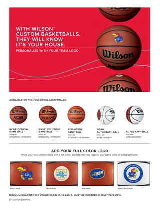 20 CUSTOM STAMPING
AVAILABLE ON THE FOLLOWING BASKETBALLS:
WITH WILSON®
CUSTOM BASKETBALLS,
THEY WILL KNOW
IT’S YOUR HOUSE.
PERSONALIZE WITH YOUR TEAM LOGO
MINIMUM QUANTITY PER COLOR DECAL IS 12 BALLS; MUST BE ORDERED IN MULTIPLES OF 6.
NCAA®
OFFICIAL
GAME BALL
STOCK NO.
WTB0700V / WTB0701V
WAVE®
SOLUTION®
GAME BALL
STOCK NO.
WTB0600V / WTB0601V
EVOLUTION®
GAME BALL
STOCK NO.
WTB0516V / WTB0586V
NCAA®
AUTOGRAPH BALL
STOCK NO.
WTB0715XDEFV
AUTOGRAPH BALL
STOCK NO.
WTB0590XDEFV
ADD YOUR FULL COLOR LOGO
Show your true school colors with a full-color, durable, non-slip logo on your game balls or autograph balls.
DIECUT DECAL CIRCLE DECAL OVAL DECAL LARGE CIRCLE DECAL
 