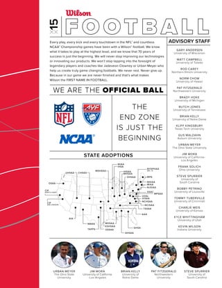MHSAA
CIF
SAN JOAQUIN
CIF
NORTH COAST
AIA
NMAA
TAPPS
CHSAAUHSAA
AHSAA
GHSA
AAA
MHSAA
OSSAA
KSHSAA
IHSA
WIAA
IHSAAMSHSAA
NJSIAA
NHIAA
MIAA
MPAOHSAA
NCHSAA
SSAC
MPSAA
VHSL
VISAA
NCISAA
TSSAA
NYSPHAA
SEC. IV
OSAA
Every play, every kick and every touchdown in the NFL® and countless
NCAA® Championship games have been with a Wilson® football. We know
what it takes to play at the highest level, and we know that 70 years of
success is just the beginning. We will never stop improving our technologies
or innovating our products. We won’t stop tapping into the foresight of
legendary players and coaches like Jadeveon Clowney or Urban Meyer who
help us create truly game changing footballs. We never rest. Never give up.
Because in our game we are never ﬁnished and that’s what makes
Wilson the FIRST NAME IN FOOTBALL.
STATE ADOPTIONS
GARY ANDERSEN
University of Wisconsin
MATT CAMPBELL
University of Toledo
ROD CAREY
Northern Illinois University
NORM CHOW
University of Hawaii
PAT FITZGERALD
Northwestern University
BRADY HOKE
University of Michigan
BUTCH JONES
University of Tennessee
BRIAN KELLY
University of Notre Dame
KLIFF KINGSBURY
Texas Tech University
GUS MALZAHN
Auburn University
URBAN MEYER
The Ohio State University
JIM MORA
University of California-
Los Angeles
FRANK SOLICH
Ohio University
STEVE SPURRIER
University of
South Carolina
BOBBY PETRINO
University of Louisville
TOMMY TUBERVILLE
University of Cincinnati
CHARLIE WEIS
University of Kansas
KYLE WHITTINGHAM
University of Utah
KEVIN WILSON
Indiana University
ADVISORY STAFF
WE ARE THE OFFICIAL BALL
THE
END ZONE
IS JUST THE
BEGINNING
F O OT B A L L
URBAN MEYER
The Ohio State
University
JIM MORA
University of California
-Los Angeles
BRIAN KELLY
University of
Notre Dame
PAT FITZGERALD
Northwestern
University
STEVE SPURRIER
University of
South Carolina
 