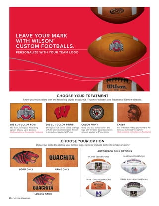 26 CUSTOM STAMPING
LEAVE YOUR MARK
WITH WILSON®
CUSTOM FOOTBALLS.
PERSONALIZE WITH YOUR TEAM LOGO
CHOOSE YOUR TREATMENT
Show your true colors with the following styles on your GST® Game Footballs and Traditional Game Footballs.
Our most prestigious decorating
option. Choose up to 2 colors.
(Not available on Composite Footballs)
DIE CUT COLOR FOIL*
Show your true school colors and
logo with full color decal decoration.
Artwork applied at 3" size circle.
COLOR PRINT
For line art or adding your name to the
ball, use our black line option.
(Not available on Composite Footballs)
LASER
Show your true school colors and logo
with full color decal decoration. Artwork
is die cut and applied at 3" size.
DIE CUT COLOR PRINT*
CHOOSE YOUR OPTION
Show your pride by adding your school logo, name or include both into single artwork!
LOGO ONLY
LOGO & NAME
NAME ONLY
AUTOGRAPH ONLY OPTIONS
PLAYER DECORATIONS SEASON DECORATIONS
TEAM LOGO DECORATIONS TEAM & PLAYER DECORATIONS
 