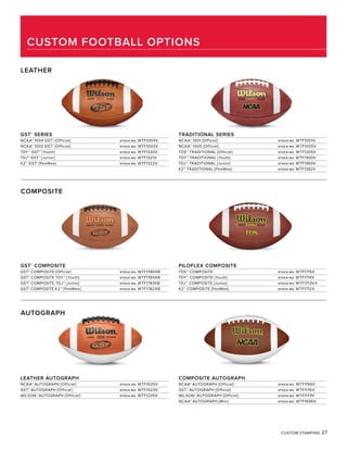 CUSTOM STAMPING 27
GST®
SERIES
NCAA® 1004 GST® [Official] STOCK NO. WTF1004V
NCAA® 1003 GST® [Official] STOCK NO. WTF1003V
TDY™ GST® [Youth] STOCK NO. WTF1320V
TDJ™ GST® [Junior] STOCK NO. WTF1321V
K2™ GST® [PeeWee] STOCK NO. WTF1322V
TRADITIONAL SERIES
NCAA® 1001 [Official] STOCK NO. WTF1001V
NCAA® 1005 [Official] STOCK NO. WTF1005V
TDS™ TRADITIONAL [Official] STOCK NO. WTF1205V
TDY™ TRADITIONAL [Youth] STOCK NO. WTF1300V
TDJ™ TRADITIONAL [Junior] STOCK NO. WTF1360V
K2™ TRADITIONAL [PeeWee] STOCK NO. WTF1382V
LEATHER
COMPOSITE
GST®
COMPOSITE
GST® COMPOSITE [Official] STOCK NO. WTF1780XB
GST® COMPOSITE TDY™ [Youth} STOCK NO. WTF1784XB
GST® COMPOSITE TDJ™ [Junior] STOCK NO. WTF1783XB
GST® COMPOSITE K2™ [PeeWee] STOCK NO. WTF1782XB
PILOFLEX COMPOSITE
TDS™ COMPOSITE STOCK NO. WTF1715X
TDY™ COMPOSITE [Youth] STOCK NO. WTF1714X
TDJ™ COMPOSITE [Junior] STOCK NO. WTF1713VX
K2™ COMPOSITE [PeeWee] STOCK NO. WTF1712X
AUTOGRAPH
LEATHER AUTOGRAPH
NCAA® AUTOGRAPH [Official] STOCK NO. WTF1025V
GST® AUTOGRAPH [Official} STOCK NO. WTF1023V
WILSON® AUTOGRAPH [Official] STOCK NO. WTF1225V
COMPOSITE AUTOGRAPH
NCAA® AUTOGRAPH [Official] STOCK NO. WTF1196V
GST® AUTOGRAPH [Official} STOCK NO. WTF1176V
WILSON® AUTOGRAPH [Official] STOCK NO. WTF1173V
NCAA® AUTOGRAPH [Mini] STOCK NO. WTF1696V
CUSTOM FOOTBALL OPTIONS
 