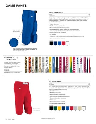 TIGERSTRIPES
CAMO1
CAMO2
CAMO3
CAMO4
CAMO5
LEOPARD
LIGHTNINGBOLT
CLAWMARKS
PROPLATE
PAWPRINTS
STARS&STRIPES
CHEVRON
BLADE
ARGYLE
FOURSTAR
BOLT
CHAINS
FADESTRIPE
34 STOCK PANTS
COLORS
BL DG LG NA RO
Q1™ GAME PANT
MENS SIZE
WTF5631 S-3X
Our new adult Q1™ game pant. This performance game pant is where legends
are made. A durable nylon/spandex fabric and a great fit make this matte finish
pant the one game pant you need.
• Matte finish fabric
• 89/11 Nylon/Spandex
• No-Fly pro style construction
• Spandex thigh and knee pad pockets
• Concealed slot 2½" waistband
• 15" inseam
• Decoration options available
*ALL WHITE FABRICS ARE POLYESTER
PADS AND BELT
NOT INCLUDED
GAME PANTS
SC SI VG WH
FOR SIZE CHARTS, SEE PAGE 45.
COLORS
BL NA RO SC WH
PERSONALIZE
YOUR LOOK
Choose from The PRO·FUSION™
inserts below to customize
your look. A 2" wide patterned
overlay will be sewn on in our
uniform factory.
STOCK NO.
WTP8779
AVAILABLE ON STYLE WTF5640 ONLY
ELITE GAME PANTS
MENS SIZE
WTF5640 S-3X
Upgrade your look and your game with a dual-fabric stock pant from Wilson.
Mesh inserts down each leg increase breathability, mobility and provide a
fresh appearance. Customize the insert to show your team pride. Pro look
at an affordable price.
• Nylon*/Spandex
• No Fly pro-style construction
• Spandex thigh and knee pad pockets
• Stretch Mesh side inserts extend the length of the pant
and around the back of the knee for maximum ventilation
• Concealed slot 2.5" waistband
• 15" inseam
• Patterned insert and decoration options available at extra charge
*ALL WHITE FABRICS ARE POLYESTER
HIGH-TECH STRETCH MESH WRAPS AROUND THE SIDE OF
THE LEG AND CONTOURS TO THE BACK OF THE KNEE TO
PROVIDE ULTIMATE VENTILATION.
PADS AND BELT
NOT INCLUDED
 