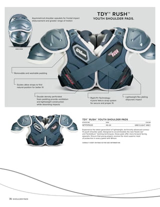 36 SHOULDER PADS
TDY™ RUSH™ YOUTH SHOULDER PADS
STOCK NO. SIZE COLOR
WTF976120 XS-2X GREY/LIGHT GREY
Guides allow straps to find
natural position for better fit
Right-Fit Technology:
4 point Velcro strap system
for secure and proper fit
Lightweight flex plating
dispurses impact
Removable and washable padding
Double density perforated
foam padding provide ventilation
and lightweight construction
while absorbing impacts
TDY™ RUSH™
YOUTH SHOULDER PADS.
SIDE VIEW
Asymmetrical shoulder epaulets for frontal impact
disbursement and greater range of motion
CONSULT CHART ON PAGE 45 FOR SIZE INFORMATION
Experience the latest generation of lightweight, technically advanced contour
fit youth shoulder pads. Designed to accommodate the new Heads Up™
and TackleSure™ tackling techniques, these pads offer more forward facing
epaulets. Ensure that young players receive the most superior level
of protection in every game with Wilson.
 