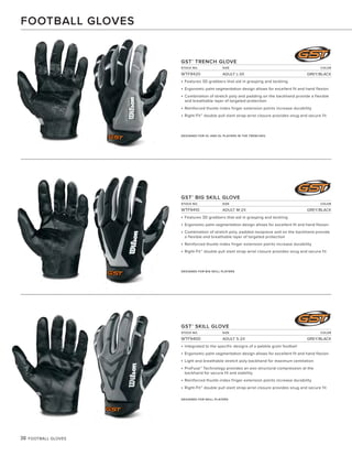 38 FOOTBALL GLOVES
GST®
TRENCH GLOVE
STOCK NO. SIZE COLOR
WTF9420 ADULT L-3X GREY/BLACK
• Features 3D grabbers that aid in grasping and tackling
• Ergonomic palm segmentation design allows for excellent fit and hand flexion
• Combination of stretch poly and padding on the backhand provide a flexible
and breathable layer of targeted protection
• Reinforced thumb-index finger extension points increase durability
• Right-Fit™ double pull slant strap wrist closure provides snug and secure fit
GST®
BIG SKILL GLOVE
STOCK NO. SIZE COLOR
WTF9410 ADULT M-2X GREY/BLACK
• Features 3D grabbers that aid in grasping and tackling
• Ergonomic palm segmentation design allows for excellent fit and hand flexion
• Combination of stretch poly, padded neoprene and on the backhand provide
a flexible and breathable layer of targeted protection
• Reinforced thumb-index finger extension points increase durability
• Right-Fit™ double pull slant strap wrist closure provides snug and secure fit
GST®
SKILL GLOVE
STOCK NO. SIZE COLOR
WTF9400 ADULT S-2X GREY/BLACK
• Integrated to the specific designs of a pebble grain football
• Ergonomic palm segmentation design allows for excellent fit and hand flexion
• Light and breathable stretch poly backhand for maximum ventilation
• ProFuse™ Technology provides an exo-structural compression at the
backhand for secure fit and stability
• Reinforced thumb-index finger extension points increase durability
• Right-Fit™ double pull slant strap wrist closure provides snug and secure fit
DESIGNED FOR OL AND DL PLAYERS IN THE TRENCHES.
DESIGNED FOR BIG SKILL PLAYERS
DESIGNED FOR SKILL PLAYERS
FOOTBALL GLOVES
 