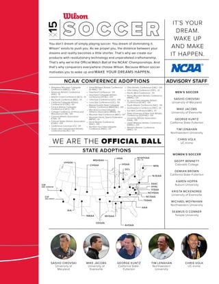 DCL
CIF
SAN JOAQUIN
CIF
SAN JOAQUIN
AIA
NMAA
CIF
SAN DIEGO
CHSAA
UHSAA
AHSAA
AAA
MHSAA
OSSAA
IHSA
IHSAA
MSHSAA
MPA
NJSIAA
NCHSAA
SSAC
VHSL
VISAA
NCISAA
TSSAA
NYSPHAA
SEC. IV
STATE ADOPTIONS
MEN’S SOCCER
SASHO CIROVSKI
University of Maryland
MIKE JACOBS
University of Evansville
GEORGE KUNTZ
California State-Fullerton
TIM LENAHAN
Northwestern University
CHRIS VOLK
UC-Irvine
WOMEN’S SOCCER
GEOFF BENNETT
Colorado College
DEMIAN BROWN
California State-Fullerton
KAREN HOPPA
Auburn University
KRISTA MCKENDREE
University of Evansville
MICHAEL MOYNIHAN
Northwestern University
SEAMUS O’CONNER
Temple University
ADVISORY STAFF
WE ARE THE OFFICIAL BALL
SOCCERYou don’t dream of simply playing soccer. You dream of dominating it.
Wilson® exists to push you. As we propel you, the distance between your
dreams and reality becomes a little shorter. That’s why we create our
products with revolutionary technology and unparalleled craftsmanship.
That’s why we’re the Official Match Ball of the NCAA® Championships. And
that’s why conquerors everywhere choose Wilson. Because Wilson soccer
motivates you to wake up and MAKE YOUR DREAMS HAPPEN.
NCAA® CONFERENCE ADOPTIONS
• Allegheny Mountain Collegiate
Conference (AMCC) - DIII
• American Athletic Conference
(AAC) - DI
• Atlantic Coast Conference (ACC) - DI
• Big South Conference (BSC) - DI
• California Collegiate Athletic
Conference (CCAC) - DII
• Central Atlantic Collegiate
Conference (CACC) - DII
• College Conference of Illinois and
Wisconsin (CCIW) - DIII
• Colonial Athletic Association
(CAA) - DI
• Colonial States Athletic Association
(CSAC) - DIII
• Conference Carolinas (CC) - DII
• Great Lakes Independent Athletic
Conference (GLIAC) - DII
• Great Midwest Athletic Conference
(G-MAC) - DII
• Heartland Conference - DII
• Heartland Collegiate Athletic
Conference (HCAC) - DIII
• Little East Conference (LEC) - DIII
• Lone Star Conference (LSC) - DII
• Massachusetts State Collegiate
Athletic Conference (MASCAC) - DIII
• Mid-America Intercollegiate
Athletics Association (MIAA) - DII
• Mountain East Conference (MEC) - DII
• Mountain Paciﬁc Sports Federation
(MPSF) - DI
• North Atlantic Conference
(NAC) - DIII
• Northern Sun Intercollegiate
Conference (NSIC) - DII
• Ohio Athletic Conference (OAC) - DIII
• Ohio Valley Conference (OVC) - DI
• Paciﬁc West Conference - DII
• Rocky Mountain Athletic Conference
(RMAC) - DII
• St. Louis Intercollegiate Athletic
Conference (SLIAC) - DIII
• South Atlantic Conference (SAC) - DII
• Southeastern Conference (SEC) - DI
• Sun Belt Conference (SBC) - DI
• State University of New York Athletic
Conference (SUNYAC) - DIII
• University Athletic Association
(UAA) - DIII
• Upper Midwest Athletic Conference
(UMAC) - DIII
• Western Athletic Conference
(WAC) - DI
IT’S YOUR
DREAM.
WAKE UP
AND MAKE
IT HAPPEN.
TIM LENAHAN
Northwestern
University
SASHO CIROVSKI
University of
Maryland
GEORGE KUNTZ
California State-
Fullerton
MIKE JACOBS
University of
Evansville
CHRIS VOLK
UC-Irvine
 