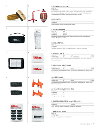FOOTBALL ACCESSORIES 41
A. GAME BALL PREP KIT
STOCK NO.
WTF992700
Ensures maximum tack for added grip on all leather game balls • Conditions
leather to extend use of game balls • Wax bar lasts longer for frequent use •
Durable brush withstands rough application and buffing
B. PRO KICK
STOCK NO.
WTF9913
Holds any size football to the desired angle
C. HAND WARMER
STOCK NO. SIZE
WTF9859 ADULT
WTF9853 YOUTH
Fleece shell with embroidered logo • Interior pocket to house hand warming
packets • Machine washable
D. FIELD TOWEL
STOCK NO.
WTF9981
Fold-over design with hook and loop attachment • Machine washable
E. WRIST COACH
STOCK NO. SIZE STYLE COLOR
WTF9970 BLA 5" 1 PLAY WINDOW BLACK
Used for player-coach communication • Holds plays in game plan window •
Machine washable
F. FOOTBALL WRISTBAND
STOCK NO. SIZE QTY COLOR
WTF9975 WHI 5" 1 PAIR WHITE
Durable and absorbent poly/cotton construction • Embroidered Wilson logo •
Machine washable
G. BICEP BAND
STOCK NO. SIZE QTY COLOR
WTF997100 1" 1 PAIR BLACK
Durable and absorbent poly/cotton construction • Embroidered Wilson logo •
Machine washable
H. TRADITIONAL RUBBER TEE
STOCK NO. SIZE
WTF9901 2"
WTF9900 1"
Orange rubber kicking tees
I. CUSTOMIZABLE EYE BLACK STICKERS
STOCK NO. QTY
WTF9818 20 PAIR
Glare reducing strips • Customize with pencil • No mess
J. EYE BLACK STICK
STOCK NO.
WTF974200
Easy to use applicator for all sport use
E. F.
G. H.
C. D.
I.
A.
J.
B.
 