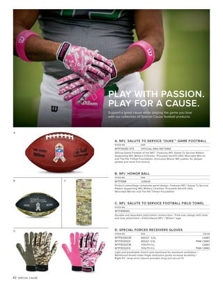 42 SPECIAL CAUSE
A.
B.
A. NFL®
SALUTE TO SERVICE “DUKE®
” GAME FOOTBALL
STOCK NO. SIZE
WTF1100ID STS OFFICIAL (PRO PATTERN)
Official Game Football of the NFL® • Features NFL Salute To Service Ribbon
Supporting NFL Military Charities • Proceeds benefit USO, Wounded Warrior
and The Pat Tillman Foundation • Exclusive Wilson WE Leather for deeper
pebble and more firm texture
B. NFL®
HONOR BALL
STOCK NO. SIZE
WTF1588 JUNIOR
Distinct camouflage composite panel design • Features NFL® Salute To Service
Ribbon Supporting NFL Military Charities • Proceeds benefit USO,
Wounded Warrior and The Pat Tillman Foundation
C. NFL®
SALUTE TO SERVICE FOOTBALL FIELD TOWEL
STOCK NO.
WTF998160
Durable and absorbent poly/cotton construction • Fold-over design with hook
and loop attachment • Embroidered NFL® / Wilson® logo
D. SPECIAL FORCES RECEIVERS GLOVES
STOCK NO. SIZE COLOR
WTF9330CM ADULT S-XL CAMO
WTF9330XX ADULT S-XL PINK CAMO
WTF9332CM YOUTH S-L CAMO
WTF9332XX YOUTH S-L PINK CAMO
Light and breathable stretch poly backhand for maximum ventilation •
Reinforced thumb-index finger extension points increase durability •
Right-Fit™ strap wrist closure provides snug and secure fit
C.
D.
PLAY WITH PASSION.
PLAY FOR A CAUSE.
Support a great cause while playing the game you love
with our collection of Special Cause football products.
 