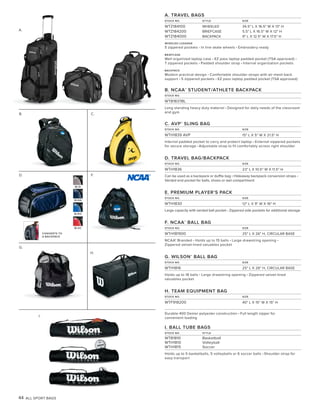 44 ALL SPORT BAGS
B. C.
D.
H.
A.
I.
A. TRAVEL BAGS
STOCK NO. STYLE SIZE
WTZ184100 WHEELED 34.5" L X 16.5" W X 13" H
WTZ184200 BRIEFCASE 5.5" L X 16.5" W X 12" H
WTZ184000 BACKPACK 9" L X 12.5" W X 17.5" H
WHEELED LUGGAGE
5 zippered pockets • In line skate wheels • Embroidery ready
BRIEFCASE
Well organized laptop case • EZ pass laptop padded pocket (TSA approved) •
7 zippered pockets • Padded shoulder strap • Internal organization pockets
BACKPACK
Modern practical design • Comfortable shoulder straps with air mesh back
support • 5 zippered pockets • EZ pass laptop padded pocket (TSA approved)
B. NCAA®
STUDENT/ATHLETE BACKPACK
STOCK NO.
WTB1837BL
Long standing heavy duty material • Designed for daily needs of the classroom
and gym
C. AVP®
SLING BAG
STOCK NO. SIZE
WTH1839 AVP 15" L X 5" W X 21.5" H
Internal padded pocket to carry and protect laptop • External zippered pockets
for secure storage • Adjustable strap to fit comfortably across right shoulder
D. TRAVEL BAG/BACKPACK
STOCK NO. SIZE
WTH1836 23" L X 10.5" W X 11.5" H
Can be used as a backpack or duffle bag • Hideaway backpack conversion straps •
Vented end pocket for balls, shoes or wet compartment
E. PREMIUM PLAYER’S PACK
STOCK NO. SIZE
WTH1830 12" L X 9" W X 16" H
Large capacity with vented ball pocket • Zippered side pockets for additional storage
F. NCAA®
BALL BAG
STOCK NO. SIZE
WTH181900 25" L X 26" H, CIRCULAR BASE
NCAA® Branded • Holds up to 15 balls • Large drawstring opening •
Zippered velvet-lined valuables pocket
G. WILSON®
BALL BAG
STOCK NO. SIZE
WTH1816 25" L X 26" H, CIRCULAR BASE
Holds up to 18 balls • Large drawstring opening • Zippered velvet-lined
valuables pocket
H. TEAM EQUIPMENT BAG
STOCK NO. SIZE
WTF918200 40" L X 15" W X 15" H
Durable 400 Denier polyester construction • Full length zipper for
convenient loading
I. BALL TUBE BAGS
STOCK NO. STYLE
WTB1810 Basketball
WTH1810 Volleyball
WTH1815 Soccer
Holds up to 5 basketballs, 5 volleyballs or 6 soccer balls • Shoulder strap for
easy transport
F.
G.
CONVERTS TO
A BACKPACK
BLSI
BLNA
BLRO
BLSC
 