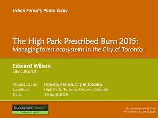 Urban Forestry Photo Essay
The High Park Prescribed Burn 2015:
Managing forest ecosystems in the City of Toronto
Edward Wilson
Silviculturist
Project Leads: Forestry Branch, City of Toronto
Location: High Park, Toronto, Ontario, Canada
Date: 15 April 2015
First presented: 04 05 2015
This version: v1.0, 04 05 2015
RESEARCH
I N T E R N A T I O N A L
 
